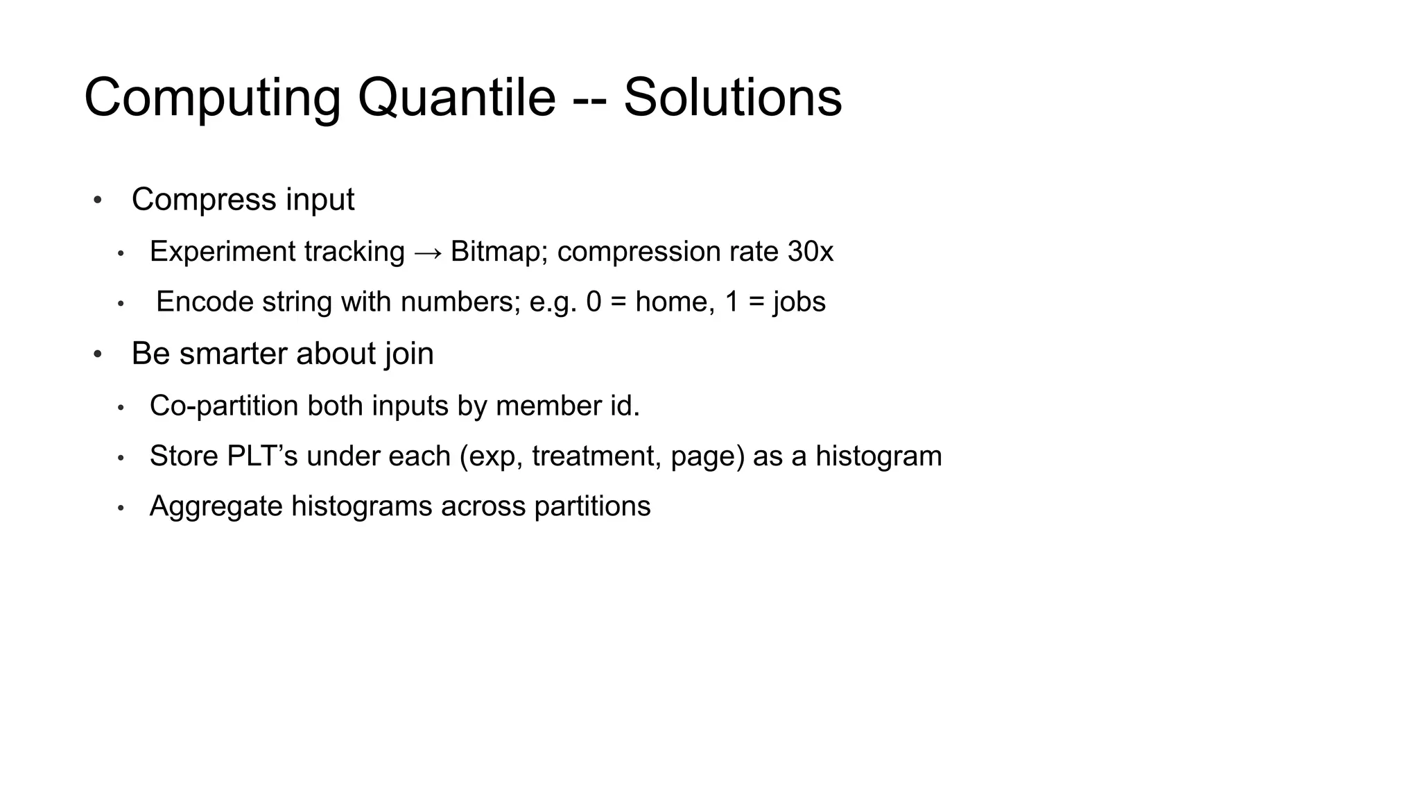 Computing Quantile -- Solutions
• Compress input
• Experiment tracking → Bitmap; compression rate 30x
• Encode string with numbers; e.g. 0 = home, 1 = jobs
• Be smarter about join
• Co-partition both inputs by member id.
• Store PLT’s under each (exp, treatment, page) as a histogram
• Aggregate histograms across partitions
 