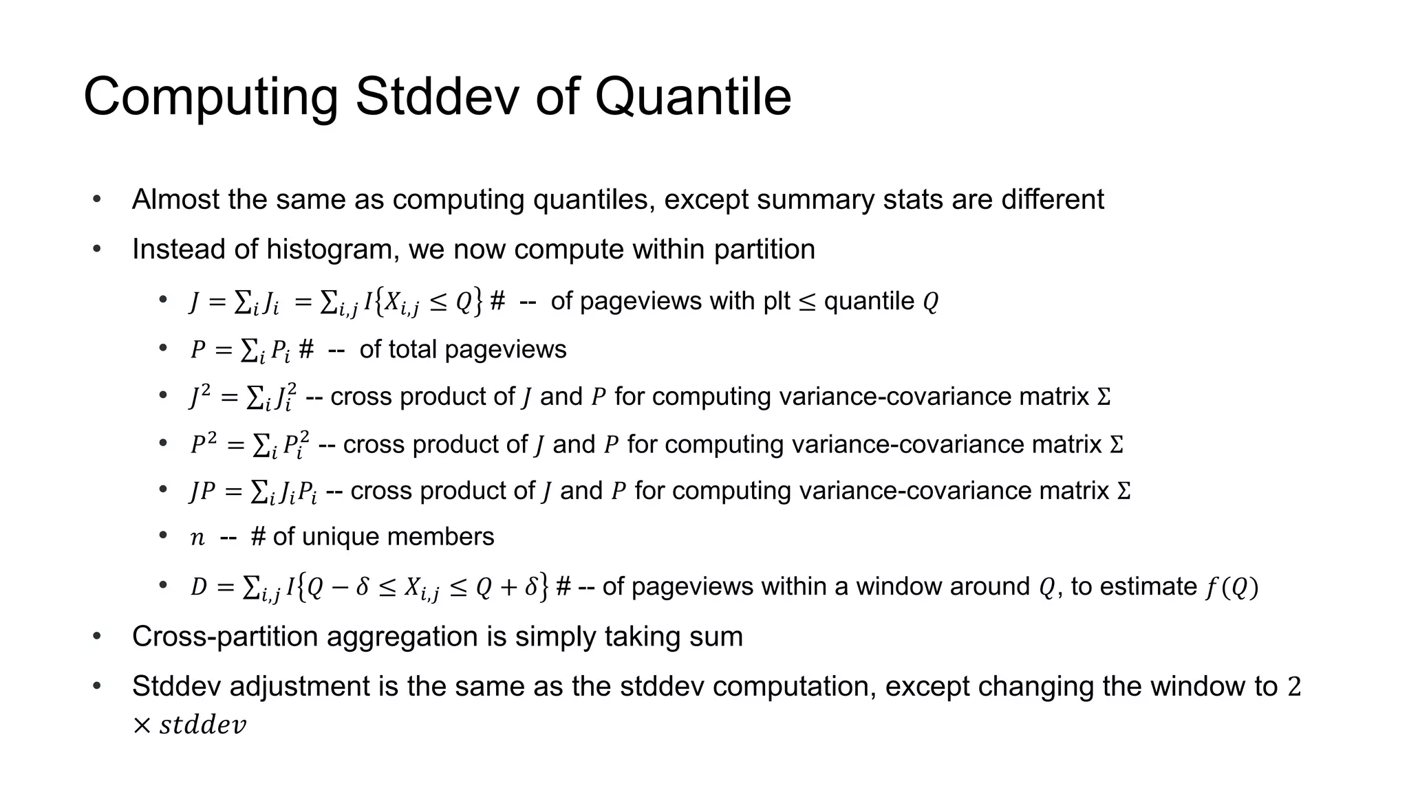 Computing Stddev of Quantile
• Almost the same as computing quantiles, except summary stats are different
• Instead of histogram, we now compute within partition
• 𝐽 = 𝑖 𝐽𝑖 = 𝑖,𝑗 𝐼 𝑋𝑖,𝑗 ≤ 𝑄 --# of pageviews with plt ≤ quantile 𝑄
• 𝑃 = 𝑖 𝑃𝑖 --# of total pageviews
• 𝐽2
= 𝑖 𝐽𝑖
2
-- cross product of 𝐽 and 𝑃 for computing variance-covariance matrix Σ
• 𝑃2
= 𝑖 𝑃𝑖
2
-- cross product of 𝐽 and 𝑃 for computing variance-covariance matrix Σ
• 𝐽𝑃 = 𝑖 𝐽𝑖 𝑃𝑖 -- cross product of 𝐽 and 𝑃 for computing variance-covariance matrix Σ
• 𝑛 -- # of unique members
• 𝐷 = 𝑖,𝑗 𝐼 𝑄 − 𝛿 ≤ 𝑋𝑖,𝑗 ≤ 𝑄 + 𝛿 --# of pageviews within a window around 𝑄, to estimate 𝑓(𝑄)
• Cross-partition aggregation is simply taking sum
• Stddev adjustment is the same as the stddev computation, except changing the window to 2
× 𝑠𝑡𝑑𝑑𝑒𝑣
 