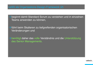 LeSS als Organisations-Design-Framework (2)"

Ò beginnt damit Standard Scrum zu verstehen und in einzelnen
Teams anwenden zu können,"
Ò führt beim Skalieren zu tiefgreifenden organisatorischen
Veränderungen und"
Ò benötigt daher das volle Verständnis und die Unterstützung
des Senior Managements."

 