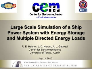 Large Scale Simulation of a Ship Power System with Energy Storage and Multiple Directed Energy Loads R. E. Hebner, J. D. Herbst, A. L. Gattozzi Center for Electromechanics University of Texas,  Austin July 13, 2010 