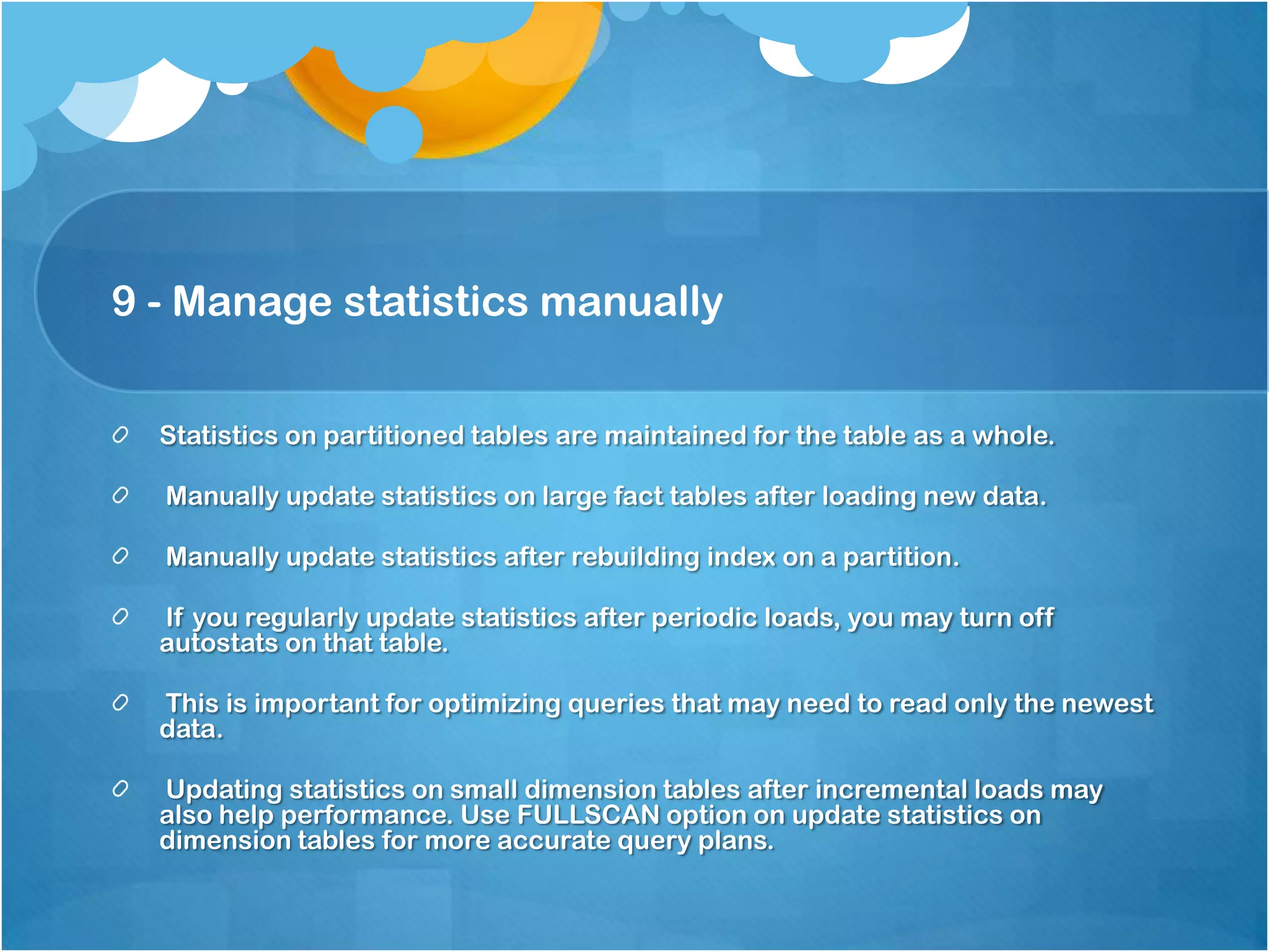 9 - Manage statistics manually Statistics on partitioned tables are maintained for the table as a whole. Manually update statistics on large fact tables after loading new data. Manually update statistics after rebuilding index on a partition. If you regularly update statistics after periodic loads, you may turn off autostats on that table. This is important for optimizing queries that may need to read only the newest data. Updating statistics on small dimension tables after incremental loads may also help performance. Use FULLSCAN option on update statistics on dimension tables for more accurate query plans. 