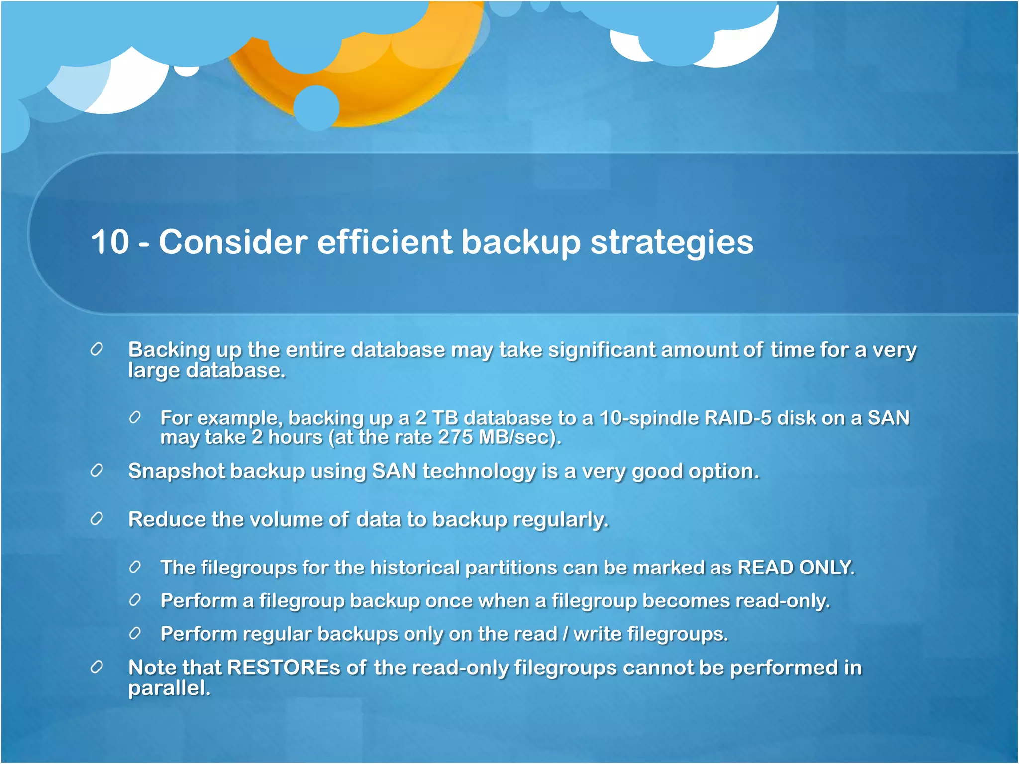 10 - Consider efficient backup strategies Backing up the entire database may take significant amount of time for a very large database. For example, backing up a 2 TB database to a 10-spindle RAID-5 disk on a SAN may take 2 hours (at the rate 275 MB/sec). Snapshot backup using SAN technology is a very good option. Reduce the volume of data to backup regularly. The filegroups for the historical partitions can be marked as READ ONLY. Perform a filegroup backup once when a filegroup becomes read-only. Perform regular backups only on the read / write filegroups. Note that RESTOREs of the read-only filegroups cannot be performed in parallel. 