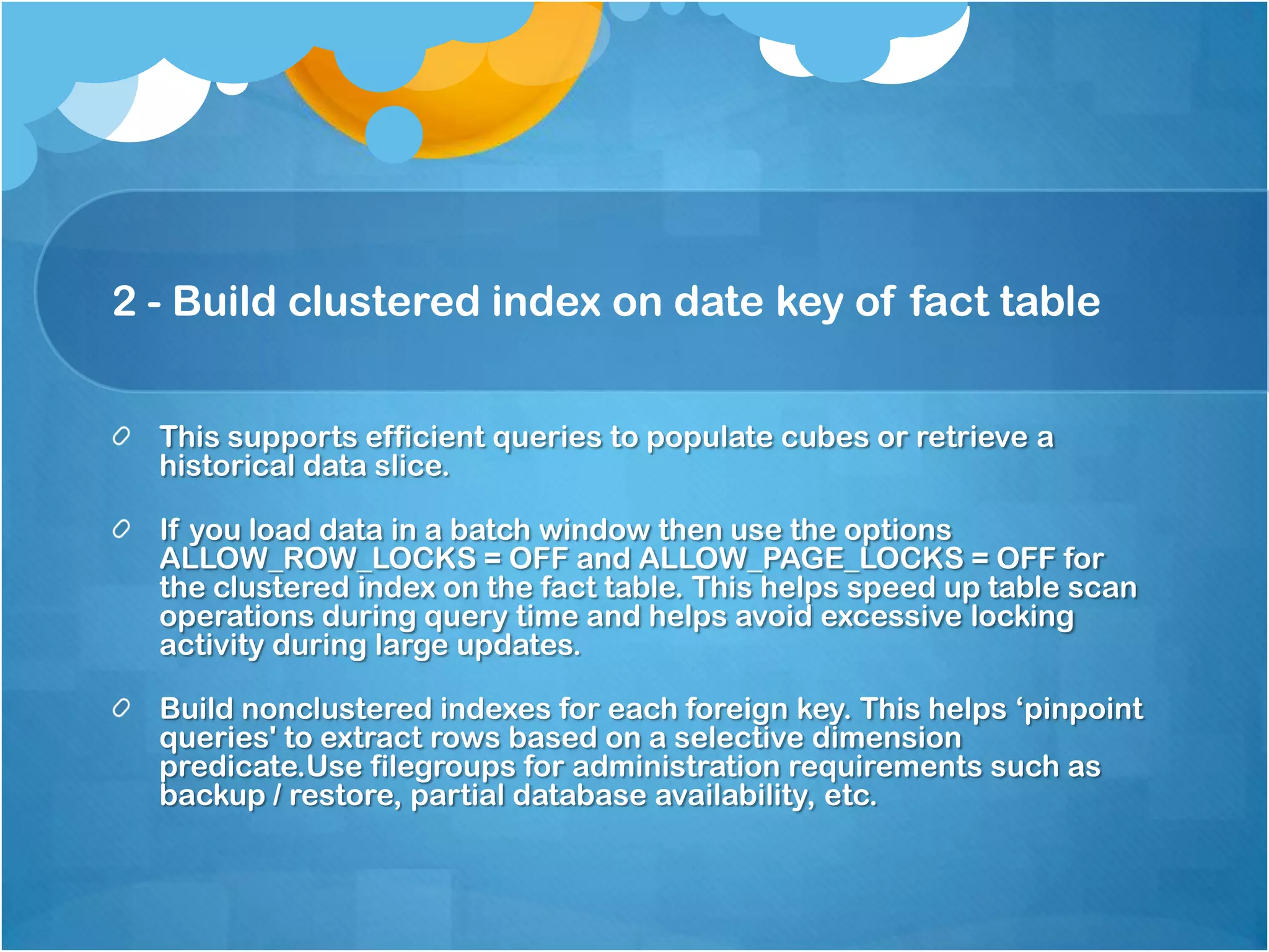 2 - Build clustered index on date key of fact table This supports efficient queries to populate cubes or retrieve a historical data slice. If you load data in a batch window then use the options ALLOW_ROW_LOCKS = OFF and ALLOW_PAGE_LOCKS = OFF for the clustered index on the fact table. This helps speed up table scan operations during query time and helps avoid excessive locking activity during large updates. Build nonclustered indexes for each foreign key. This helps ‘pinpoint queries' to extract rows based on a selective dimension predicate.Use filegroups for administration requirements such as backup / restore, partial database availability, etc. 
