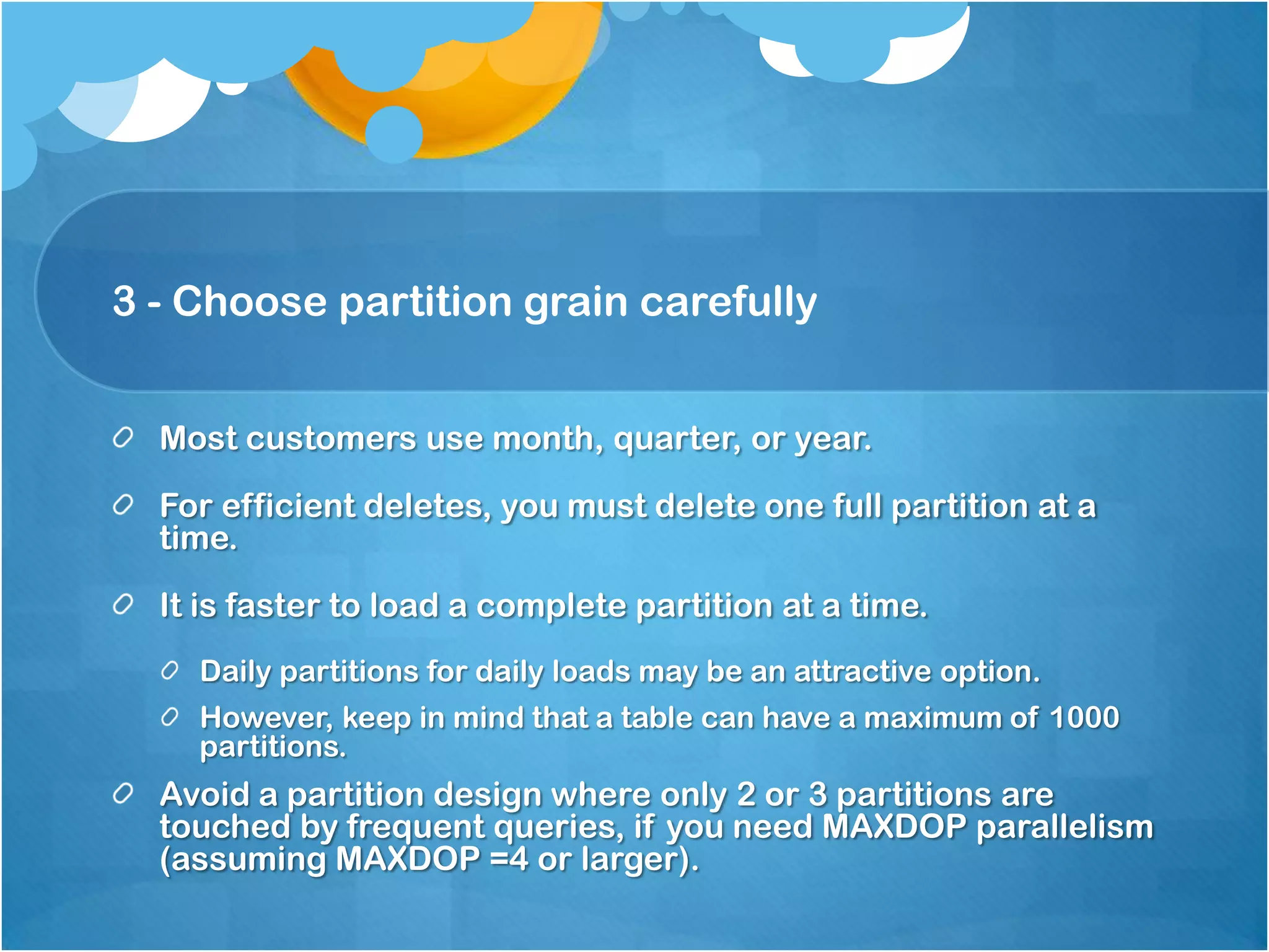 3 - Choose partition grain carefully Most customers use month, quarter, or year. For efficient deletes, you must delete one full partition at a time. It is faster to load a complete partition at a time. Daily partitions for daily loads may be an attractive option. However, keep in mind that a table can have a maximum of 1000 partitions. Avoid a partition design where only 2 or 3 partitions are touched by frequent queries, if you need MAXDOP parallelism (assuming MAXDOP =4 or larger). 
