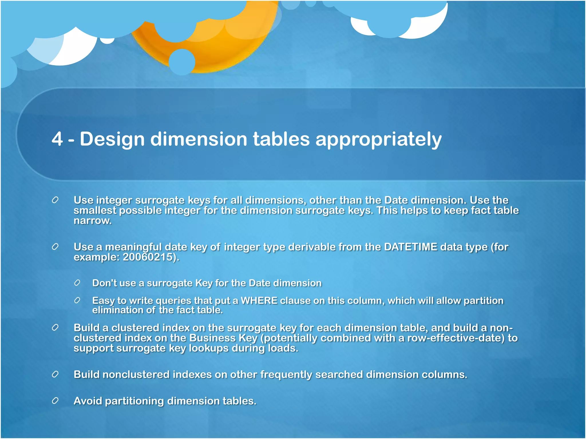 4 - Design dimension tables appropriately Use integer surrogate keys for all dimensions, other than the Date dimension. Use the smallest possible integer for the dimension surrogate keys. This helps to keep fact table narrow. Use a meaningful date key of integer type derivable from the DATETIME data type (for example: 20060215). Don't use a surrogate Key for the Date dimension Easy to write queries that put a WHERE clause on this column, which will allow partition elimination of the fact table. Build a clustered index on the surrogate key for each dimension table, and build a nonclustered index on the Business Key (potentially combined with a row-effective-date) to support surrogate key lookups during loads. Build nonclustered indexes on other frequently searched dimension columns. Avoid partitioning dimension tables. 