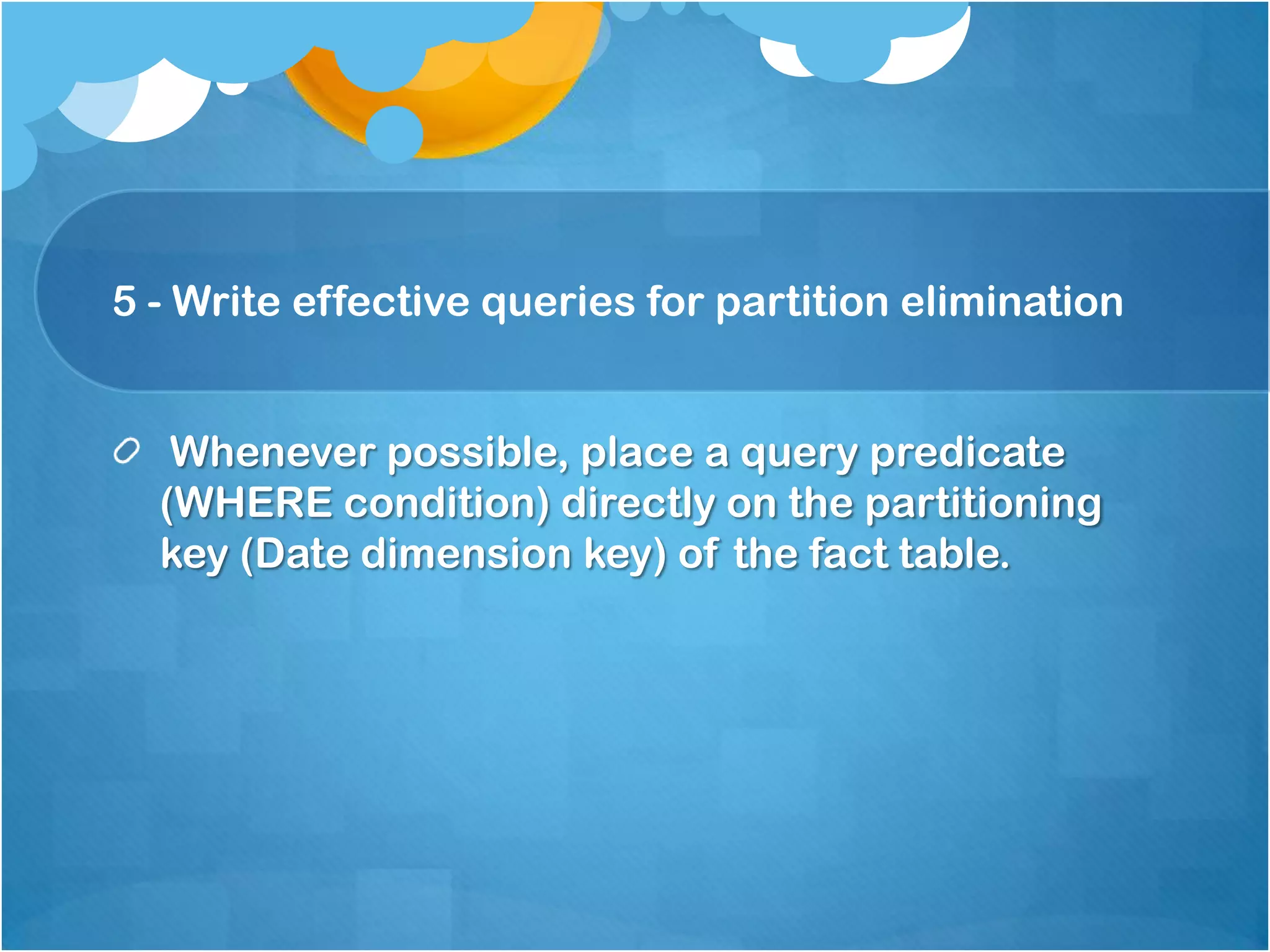 5 - Write effective queries for partition elimination Whenever possible, place a query predicate (WHERE condition) directly on the partitioning key (Date dimension key) of the fact table. 