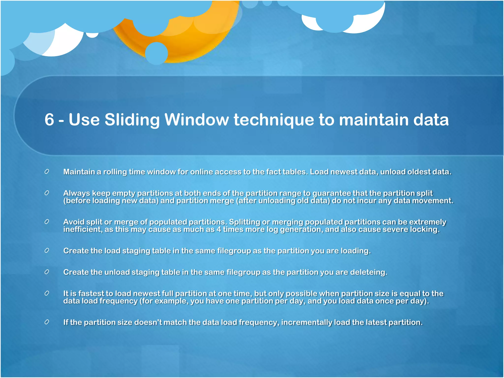 6 - Use Sliding Window technique to maintain data Maintain a rolling time window for online access to the fact tables. Load newest data, unload oldest data. Always keep empty partitions at both ends of the partition range to guarantee that the partition split (before loading new data) and partition merge (after unloading old data) do not incur any data movement. Avoid split or merge of populated partitions. Splitting or merging populated partitions can be extremely inefficient, as this may cause as much as 4 times more log generation, and also cause severe locking. Create the load staging table in the same filegroup as the partition you are loading. Create the unload staging table in the same filegroup as the partition you are deleteing. It is fastest to load newest full partition at one time, but only possible when partition size is equal to the data load frequency (for example, you have one partition per day, and you load data once per day). If the partition size doesn't match the data load frequency, incrementally load the latest partition. 