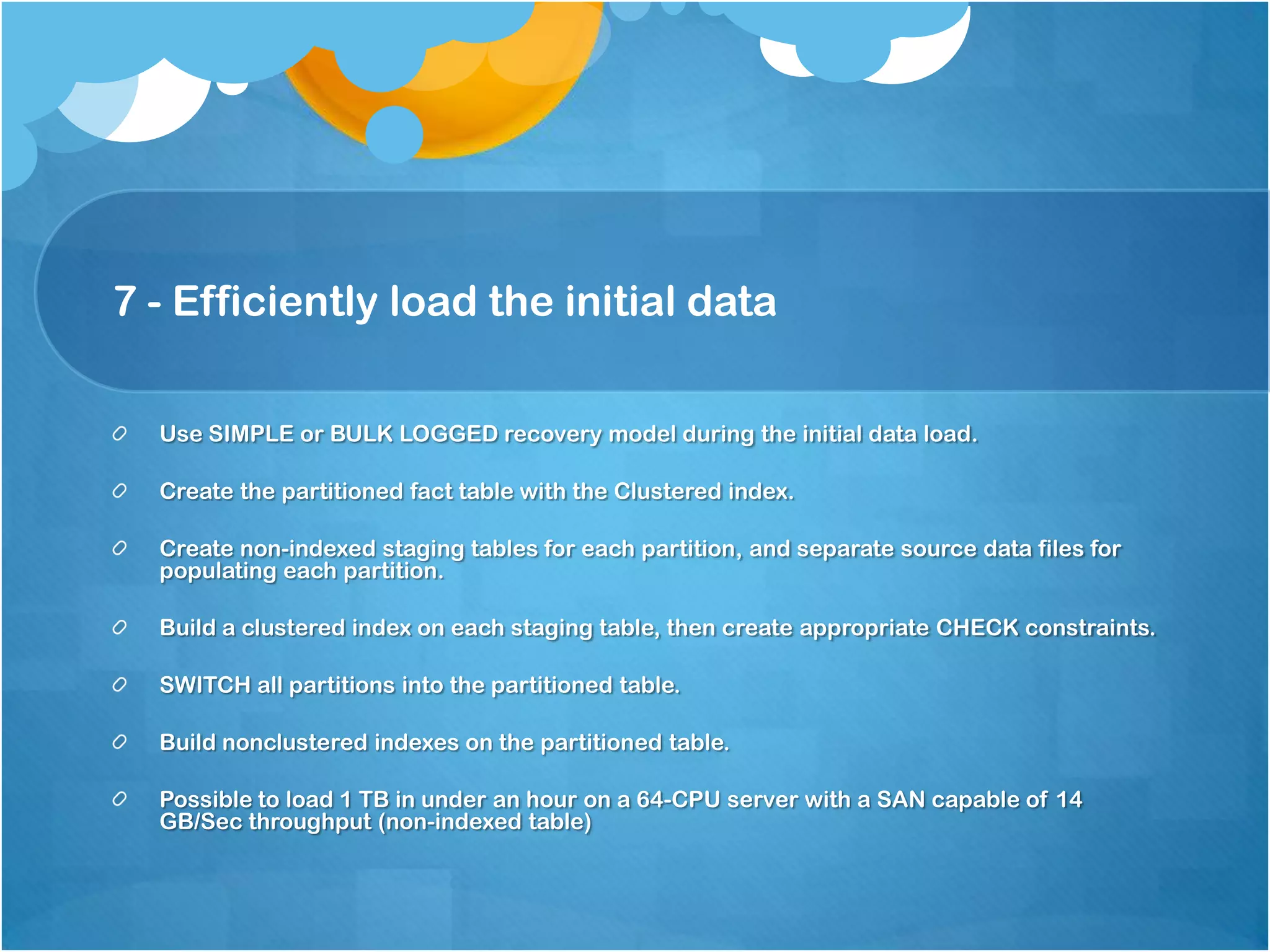 7 - Efficiently load the initial data Use SIMPLE or BULK LOGGED recovery model during the initial data load. Create the partitioned fact table with the Clustered index. Create non-indexed staging tables for each partition, and separate source data files for populating each partition. Build a clustered index on each staging table, then create appropriate CHECK constraints. SWITCH all partitions into the partitioned table. Build nonclustered indexes on the partitioned table. Possible to load 1 TB in under an hour on a 64-CPU server with a SAN capable of 14 GB/Sec throughput (non-indexed table) 