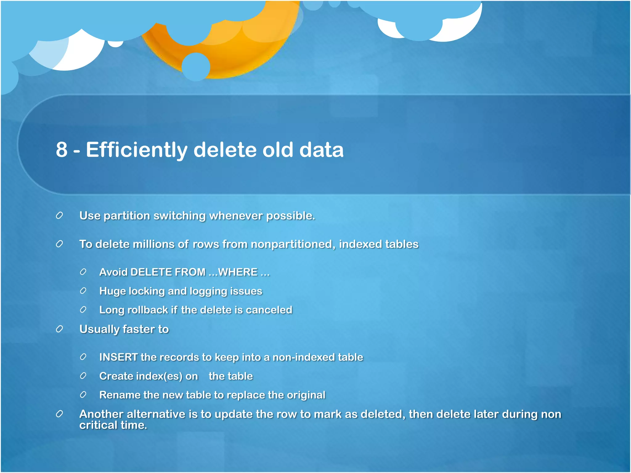 8 - Efficiently delete old data Use partition switching whenever possible. To delete millions of rows from nonpartitioned, indexed tables Avoid DELETE FROM ...WHERE ... Huge locking and logging issues Long rollback if the delete is canceled Usually faster to INSERT the records to keep into a non-indexed table Create index(es) on the table Rename the new table to replace the original Another alternative is to update the row to mark as deleted, then delete later during non critical time. 