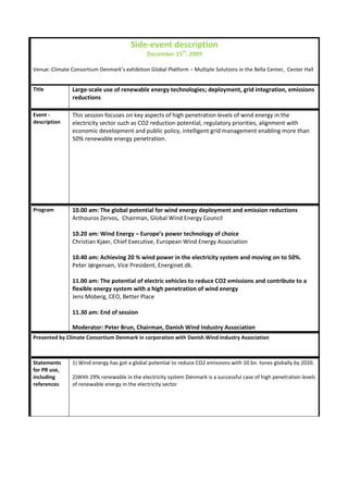 Side-event description
                                               December 15th, 2009

Venue: Climate Consortium Denmark’s exhibition Global Platform – Multiple Solutions in the Bella Center, Center Hall


Title           Large-scale use of renewable energy technologies; deployment, grid integration, emissions
                reductions

Event -         This session focuses on key aspects of high penetration levels of wind energy in the
description     electricity sector such as CO2 reduction potential, regulatory priorities, alignment with
                economic development and public policy, intelligent grid management enabling more than
                50% renewable energy penetration.




Program         10.00 am: The global potential for wind energy deployment and emission reductions
                Arthouros Zervos, Chairman, Global Wind Energy Council

                10.20 am: Wind Energy – Europe’s power technology of choice
                Christian Kjaer, Chief Executive, European Wind Energy Association

                10.40 am: Achieving 20 % wind power in the electricity system and moving on to 50%.
                Peter Jørgensen, Vice President, Energinet.dk.

                11.00 am: The potential of electric vehicles to reduce CO2 emissions and contribute to a
                flexible energy system with a high penetration of wind energy
                Jens Moberg, CEO, Better Place

                11.30 am: End of session

                Moderator: Peter Brun, Chairman, Danish Wind Industry Association
Presented by Climate Consortium Denmark in corporation with Danish Wind Industry Association



Statements      1) Wind energy has got a global potential to reduce CO2 emissions with 10 bn. tones globally by 2020.
for PR use,
including       2)With 29% renewable in the electricity system Denmark is a successful case of high penetration levels
references      of renewable energy in the electricity sector
 