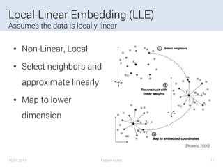 Local-Linear Embedding (LLE)
Assumes the data is locally linear
• Non-Linear, Local
• Select neighbors and
approximate linearly
• Map to lower
dimension
16.07.2015 Fabian Keller 11
[Roweis, 2000]
 