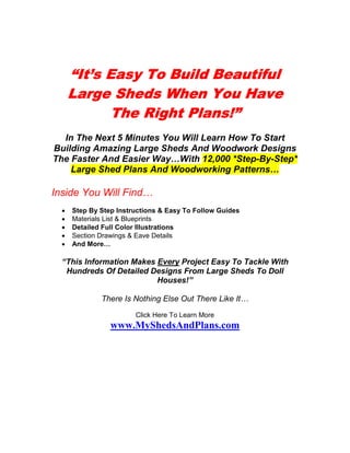 “It’s Easy To Build Beautiful
      Large Sheds When You Have
            The Right Plans!”
  In The Next 5 Minutes You Will Learn How To Start
Building Amazing Large Sheds And Woodwork Designs
The Faster And Easier Way…With 12,000 *Step-By-Step*
    Large Shed Plans And Woodworking Patterns…

Inside You Will Find…
  •   Step By Step Instructions & Easy To Follow Guides
  •   Materials List & Blueprints
  •   Detailed Full Color Illustrations
  •   Section Drawings & Eave Details
  •   And More…

  “This Information Makes Every Project Easy To Tackle With
   Hundreds Of Detailed Designs From Large Sheds To Doll
                          Houses!”

              There Is Nothing Else Out There Like It…
                        Click Here To Learn More
                 www.MyShedsAndPlans.com
 