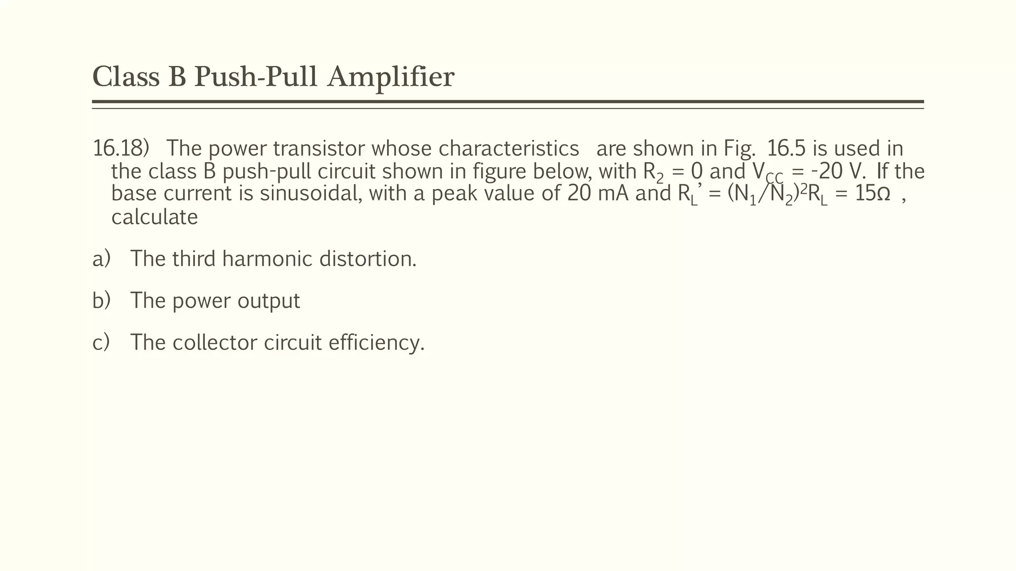 Class B Push-Pull Amplifier
16.18) The power transistor whose characteristics are shown in Fig. 16.5 is used in
the class B push-pull circuit shown in figure below, with R2 = 0 and VCC = -20 V. If the
base current is sinusoidal, with a peak value of 20 mA and RL’ = (N1/N2)2RL = 15Ω ,
calculate
a) The third harmonic distortion.
b) The power output
c) The collector circuit efficiency.
 