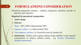 FORMULATIONS CONSIDERATION
Parenteral preparation contains – solution, suspension, emulsion, powder of
injection, gels injection.
Required for parenteral preparation :
1. Active drugs
2. Solvent :
i. Water : WFI, SWFI, Bacteriostatic WFI.
ii. Aqueous vehicle : i.e, Ethyl alcohol, PEG
iii. Non-aqueous vehicles: i.e. Fixed oils (corn oil, peanut oil)
3. Surfactants: Surface active agents enhance drug solubility to the required
concentration to achieve solution clarity. e.g. Tweens, Poloxamers,
Sorbiton monooleate.
12
 