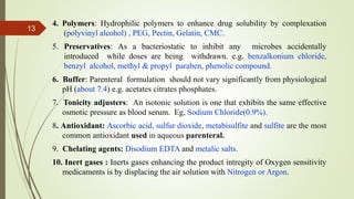 4. Polymers: Hydrophilic polymers to enhance drug solubility by complexation
(polyvinyl alcohol) , PEG, Pectin, Gelatin, CMC.
5. Preservatives: As a bacteriostatic to inhibit any microbes accidentally
introduced while doses are being withdrawn. e.g. benzalkonium chloride,
benzyl alcohol, methyl & propyl paraben, phenolic compound.
6. Buffer: Parenteral formulation should not vary significantly from physiological
pH (about 7.4) e.g. acetates citrates phosphates.
7. Tonicity adjusters: An isotonic solution is one that exhibits the same effective
osmotic pressure as blood serum. Eg, Sodium Chloride(0.9%).
8. Antioxidant: Ascorbic acid, sulfur dioxide, metabisulfite and sulfite are the most
common antioxidant used in aqueous parenteral.
9. Chelating agents: Disodium EDTA and metalic salts.
10. Inert gases : Inerts gases enhancing the product intregity of Oxygen sensitivity
medicaments is by displacing the air solution with Nitrogen or Argon.
13
 
