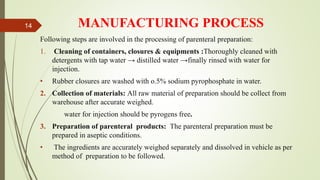 MANUFACTURING PROCESS
Following steps are involved in the processing of parenteral preparation:
1. Cleaning of containers, closures & equipments :Thoroughly cleaned with
detergents with tap water → distilled water →finally rinsed with water for
injection.
• Rubber closures are washed with o.5% sodium pyrophosphate in water.
2. Collection of materials: All raw material of preparation should be collect from
warehouse after accurate weighed.
water for injection should be pyrogens free.
3. Preparation of parenteral products: The parenteral preparation must be
prepared in aseptic conditions.
• The ingredients are accurately weighed separately and dissolved in vehicle as per
method of preparation to be followed.
14
 