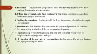 4. Filtration : The parenteral preparation must be filtered by bacteria proof filter
such as filter candle, membrane filter .
5. Filling the preparation in final container : The filling operation is carried out
under strict aseptic precautions .
6. Sealing the container : Sealing should be done immediate after filling in aseptic
environment.
7. Sterilization: For thermostable substances the parenteral products are sterilized
by autoclaving method at different temperature & pressure.
• Heat sensitive or moisture sensitive material are sterilized by exposure to
ethylene oxide or propylene oxide gas .
8. Evaluation of the parenteral preparation: Sterility testing, Clarity test, Leakage
test, Pyrogen testing and Assay.
15
 