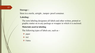Storage :
Store in a sterile, airtight , tamper- proof container.
Labeling:
The term labeling designates all labels and other written, printed or
graphic matter on in any package or wrapper in which it is enclosed.
Materials used in labeling
The following types of labels are, such as –
 paper
 foil
 Fabric
17
 