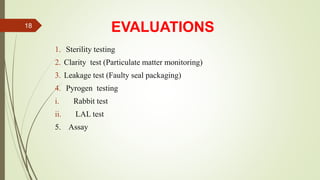 EVALUATIONS
1. Sterility testing
2. Clarity test (Particulate matter monitoring)
3. Leakage test (Faulty seal packaging)
4. Pyrogen testing
i. Rabbit test
ii. LAL test
5. Assay
18
 
