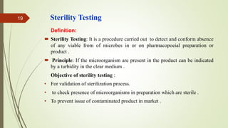 Sterility Testing
Definition:
 Sterility Testing: It is a procedure carried out to detect and conform absence
of any viable from of microbes in or on pharmacopoeial preparation or
product .
 Principle: If the microorganism are present in the product can be indicated
by a turbidity in the clear medium .
Objective of sterility testing :
• For validation of sterilization process.
• to check presence of microorganisms in preparation which are sterile .
• To prevent issue of contaminated product in market .
19
 