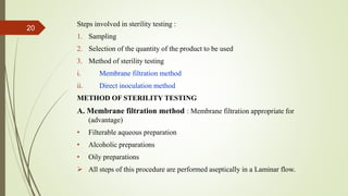 Steps involved in sterility testing :
1. Sampling
2. Selection of the quantity of the product to be used
3. Method of sterility testing
i. Membrane filtration method
ii. Direct inoculation method
METHOD OF STERILITY TESTING
A. Membrane filtration method : Membrane filtration appropriate for
(advantage)
• Filterable aqueous preparation
• Alcoholic preparations
• Oily preparations
 All steps of this procedure are performed aseptically in a Laminar flow.
20
 