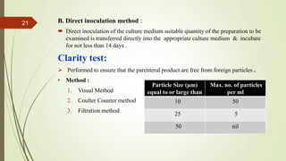 B. Direct inoculation method :
 Direct inoculation of the culture medium suitable quantity of the preparation to be
examined is transferred directly into the appropriate culture medium & incubate
for not less than 14 days .
Clarity test:
 Performed to ensure that the parenteral product are free from foreign particles .
• Method :
1. Visual Method
2. Coulter Counter method
3. Filtration method
21
Particle Size (µm)
equal to or large than
Max. no. of particles
per ml
10 50
25 5
50 nil
 
