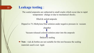 Leakage testing :
The sealed ampoules are subjected to small cracks which occur due to rapid
temperature change or due to mechanical shocks.
filled & sealed ampoule
Dipped in 1% Methylene blue solution under negative pressure in vacuum
chamber
Vacuum released colored solution enter into the ampoule
Defective sealing
 Note : vials & bottles are not suitable for this test because the sealing
materials used is not rigid.
22
 
