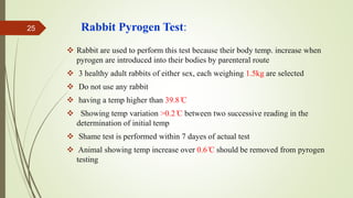 Rabbit Pyrogen Test:
 Rabbit are used to perform this test because their body temp. increase when
pyrogen are introduced into their bodies by parenteral route
 3 healthy adult rabbits of either sex, each weighing 1.5kg are selected
 Do not use any rabbit
 having a temp higher than 39.8 ̊C
 Showing temp variation >0.2 ̊C between two successive reading in the
determination of initial temp
 Shame test is performed within 7 dayes of actual test
 Animal showing temp increase over 0.6 ̊C should be removed from pyrogen
testing
25
 