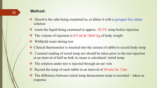 Method:
 Dissolve the subs being examined in, or dilute it with a pyrogen free saline
solution
 warm the liquid being examined to approx. 38.5 ̊C temp before injection
 The volume of injection is 0.5 ml & 10ml/ kg of body weight
 Withhold water during test
 Clinical thermometer is inserted into the rectum of rabbit to record body temp
 2 normal reading of rectal temp are should be taken prior to the test injection
at an interval of half an hr& its mean is calculated- initial temp
 The solution under test is injected through an ear vein
 Record the temp of each rabbit in an interval of 30 min for 3 hrs
 The difference between initial temp &maximum temp is recorded – taken as
response
26
 