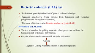 Bacterial endotoxin (LAL) test:
 To detect or quantify endotoxins of gram – ve bacterial origin.
 Reagent: amoebocyte lysate enzyme from horseshoe crab (Limulus
polyphemus or Tachypleus tridentatus).
• The name of the test is also Limulus amebocyte lysate (LAL)
Mechanism of LAL Test :
 The test is based on the gelling properties of enzyme extracted from the
horseshoe crab of Limulus polyphemus.
 Enzyme when come in contact with bacterial endotoxin.
Gelling
Degree of Gelling related to amount of endotoxin present.
28
 