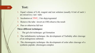 Test:
1. Equal volume of LAL reagent and test solution (usually 0.1ml of each )
are mixed in a test –tube
2. Incubation at 370 ̊C, 1 hrs depyrogenated
3. Remove the tube –invert at (180) observe the result
4. Pass or otherwise fail test
Three different techniques:
1. The gel-clot technique- gel formation
2. The turbidimetric technique- the development of Turbidity after cleavage
of an endogenous substrate
3. The chromogenic technique- the development of color after cleavage of a
synthetic peptide- chromogen complex
29
 