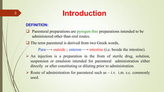 Introduction
DEFINITION:
 Parenteral preparations are pyrogen-free preparations intended to be
administered other than oral routes.
 The term parenteral is derived from two Greek words,
Para outside ; enteron intestine (i.e. beside the intestine).
 An injection is a preparation in the from of sterile drug, solution,
suspension or emulsion intended for parenteral administration either
directly or after constituting or diluting prior to administration.
 Route of administration for parenteral such as – i.v. i.m. s.c. commonly
used.
3
 