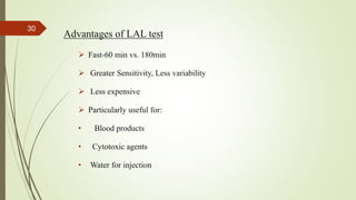 Advantages of LAL test
 Fast-60 min vs. 180min
 Greater Sensitivity, Less variability
 Less expensive
 Particularly useful for:
• Blood products
• Cytotoxic agents
• Water for injection
30
 