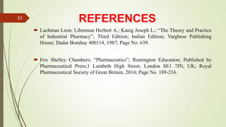 REFERENCES
 Lachman Leon; Liberman Herbert A.; Kanig Joseph L.; “The Theory and Practice
of Industrial Pharmacy”; Third Edition; Indian Edition; Varghese Publishing
House; Dadar Bombay 400114, 1987; Page No. 639.
 Fox Shelley Chambers; “Pharmaceutics”; Remington Education; Published by
Pharmaceutical Press;1 Lambeth High Street, London SE1 7JN, UK; Royal
Pharmaceutical Society of Great Britain, 2014; Page No. 189-216.
31
 