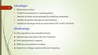 Advantages
 Quick onset of action.
 Useful for unconscious or vomiting patients.
 Duration of action can be prolonged by modifying formulation.
 Suitable for nutritive like glucose and electrolyte.
 Suitable for the drugs which are inactivated in GIT or HCL (GI fluid)
Disadvantage
Once injected can not controlled (retreat).
Injection may cause pain at the site of injection.
Only trained person is required.
Difficult to save patient if overdose.
Sensitivity or allergic reaction at the site of injection.
4
 