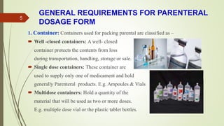 GENERAL REQUIREMENTS FOR PARENTERAL
DOSAGE FORM
1. Container: Containers used for packing parental are classified as –
 Well -closed containers: A well- closed
container protects the contents from loss
during transportation, handling, storage or sale.
 Single dose containers: These container are
used to supply only one of medicament and hold
generally Parenteral products. E.g. Ampoules & Vials
 Multidose containers: Hold a quantity of the
material that will be used as two or more doses.
E.g. multiple dose vial or the plastic tablet bottles.
5
 
