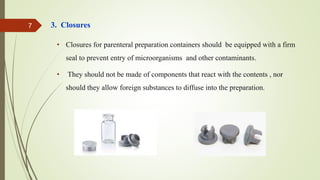 3. Closures
• Closures for parenteral preparation containers should be equipped with a firm
seal to prevent entry of microorganisms and other contaminants.
• They should not be made of components that react with the contents , nor
should they allow foreign substances to diffuse into the preparation.
7
 