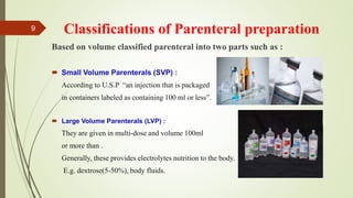 Classifications of Parenteral preparation
Based on volume classified parenteral into two parts such as :
 Small Volume Parenterals (SVP) :
According to U.S.P “an injection that is packaged
in containers labeled as containing 100 ml or less”.
 Large Volume Parenterals (LVP) :
They are given in multi-dose and volume 100ml
or more than .
Generally, these provides electrolytes nutrition to the body.
E.g. dextrose(5-50%), body fluids.
9
 