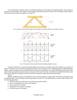 ICSENM 124-10
For chord members in general, and for out-of-plane buckling of web members, the buckling length lcr may be taken as
equal to the system length l. The in-plane system length is the distance between the joints. The out-of-plane system length is
the distance between the lateral supports, see Figure 13.
Fig. 13: Ratio between member depths and truss depth to reduce the influence of bending moments.
Fig. 14: Examples of assessing the theoretical buckling lengths in trusses.
In order to reduce the out-of-plane buckling length (if necessary) it is possible to brace the members, e.g. as shown in
Figure 13 (b) and (c). For a roof with a bracing system type A shown in Figure 14, the supporting points are defined by those
purlins, which are attached to the immovable joints of transverse roof bracing. For a roof with bracing system type B, the
upper chord may buckle out-of-plane along a few panels of the web of the truss. It should be noticed that the bottom chord
may also be subjected to buckling, in the case when the wind uplift is larger than the permanent loads.
Details
Quality, durability and above all manufacture costs of trusses depend to a large extent on the choice of the joints used
to build the nodes. Trusses normally include large number of nodes. It is advisable therefore, to choose node solutions with
the following properties:
 Member centre-lines shall meet at one and the same point in nodes.
 Has a concentrated lay-out with small extension.
 Be easy and fast to assemble.
 Appropriate fire resistance, if required.
 Limit the amount of steel parts.
 