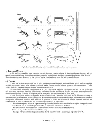 ICSENM 124-6
Increasingstructuralefficiency
Beam
Truss
Arch
Suspension system
Fig. 7: Principle of load-bearing behaviour of different (planar) load bearing systems.
4. Structural Types
In this section some of the most common types of structural systems suitable for long-span timber structures will be
dealt with, primarily in the forms of roofs and enclosures to house human activities. Particular emphasis will be given to
planar timber structures. However, a few types of spatial (or space) structures also will be touched upon.
4.1. Trusses
A truss is a structure comprising one or more triangular units constructed with straight (or nearly straight) members
the ends of which are connected at joints referred to as nodes. These triangular units are geometrically stable shapes. Timber
trusses generally give an economic solution for spans over 25-30 m.
For large spans, trusses are typically spaced at 5 to 12 m centres, normally carrying purlins at 1.2 to 2.4 m spacings
and supporting corrugated sheeting. Alternatively purlins are left out and instead heavier corrugated sheeting is applied
directly on the trusses. Economy is usually achieved if the truss spacing increases with truss span.
In case the required architectural profile is at conflict with the “optimum” structural profile, high stresses may be
introduced into the web system and the connections. Economy must then be achieved by adopting the most suitable structural
arrangement of internal members with which it is possible to create an economical balance between materials and
workmanship. In order to achieve this, the following aspects should be considered:
- The number of joints should be kept as low as possible because the workmanship for each joint is expensive, and
also the joint slip at each node generally adds to the overall deflection of the truss.
- The slenderness of the compression chords and the internal struts must not be excessive.
- Local bending of the chords must not be too large.
- The angle between internal diagonals and the chords should be with a given range, typically 45o
±10o
.
 
