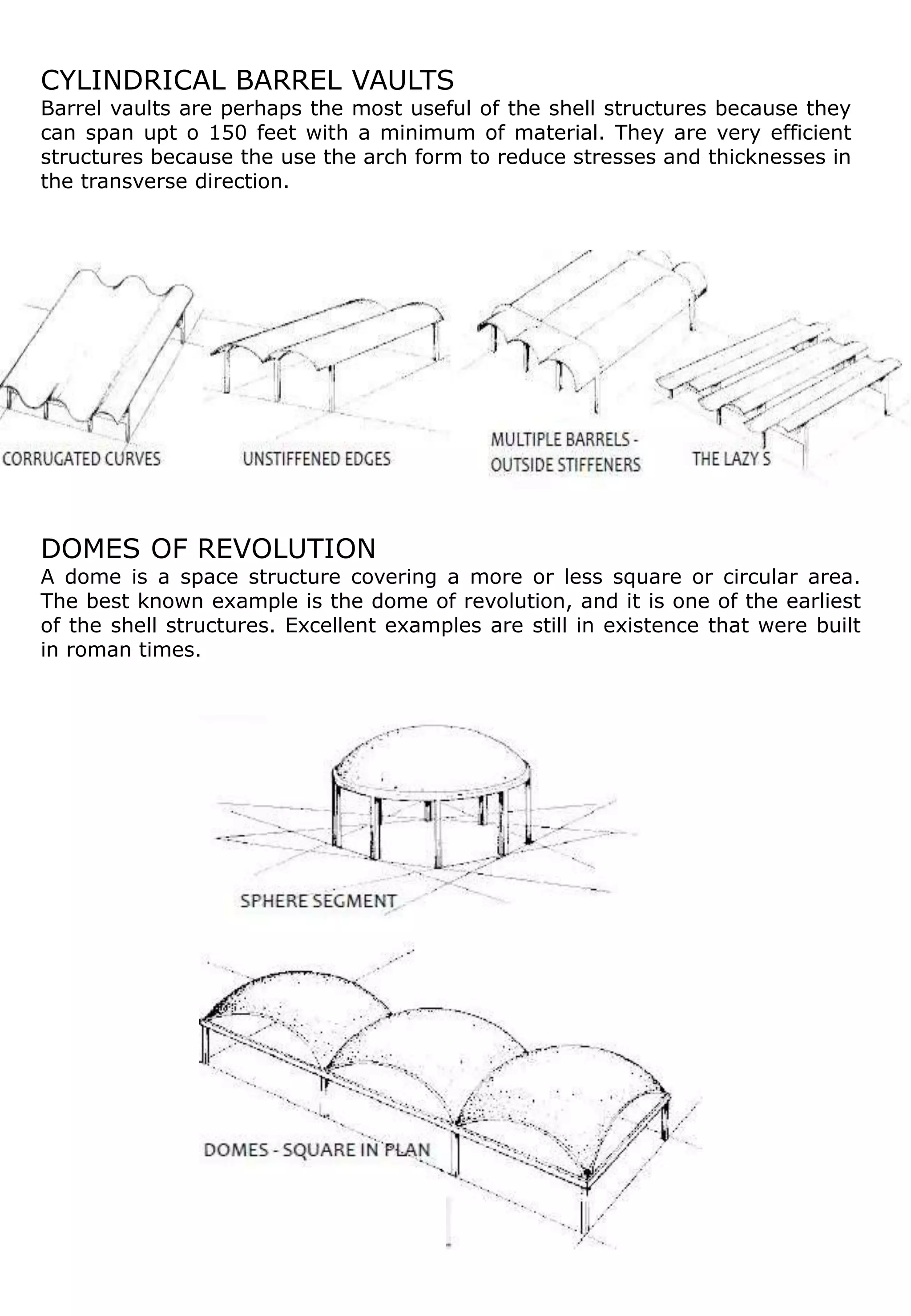 CYLINDRICAL BARREL VAULTS
Barrel vaults are perhaps the most useful of the shell structures because they
can span upt o 150 feet with a minimum of material. They are very efficient
structures because the use the arch form to reduce stresses and thicknesses in
the transverse direction.
DOMES OF REVOLUTION
A dome is a space structure covering a more or less square or circular area.
The best known example is the dome of revolution, and it is one of the earliest
of the shell structures. Excellent examples are still in existence that were built
in roman times.
 