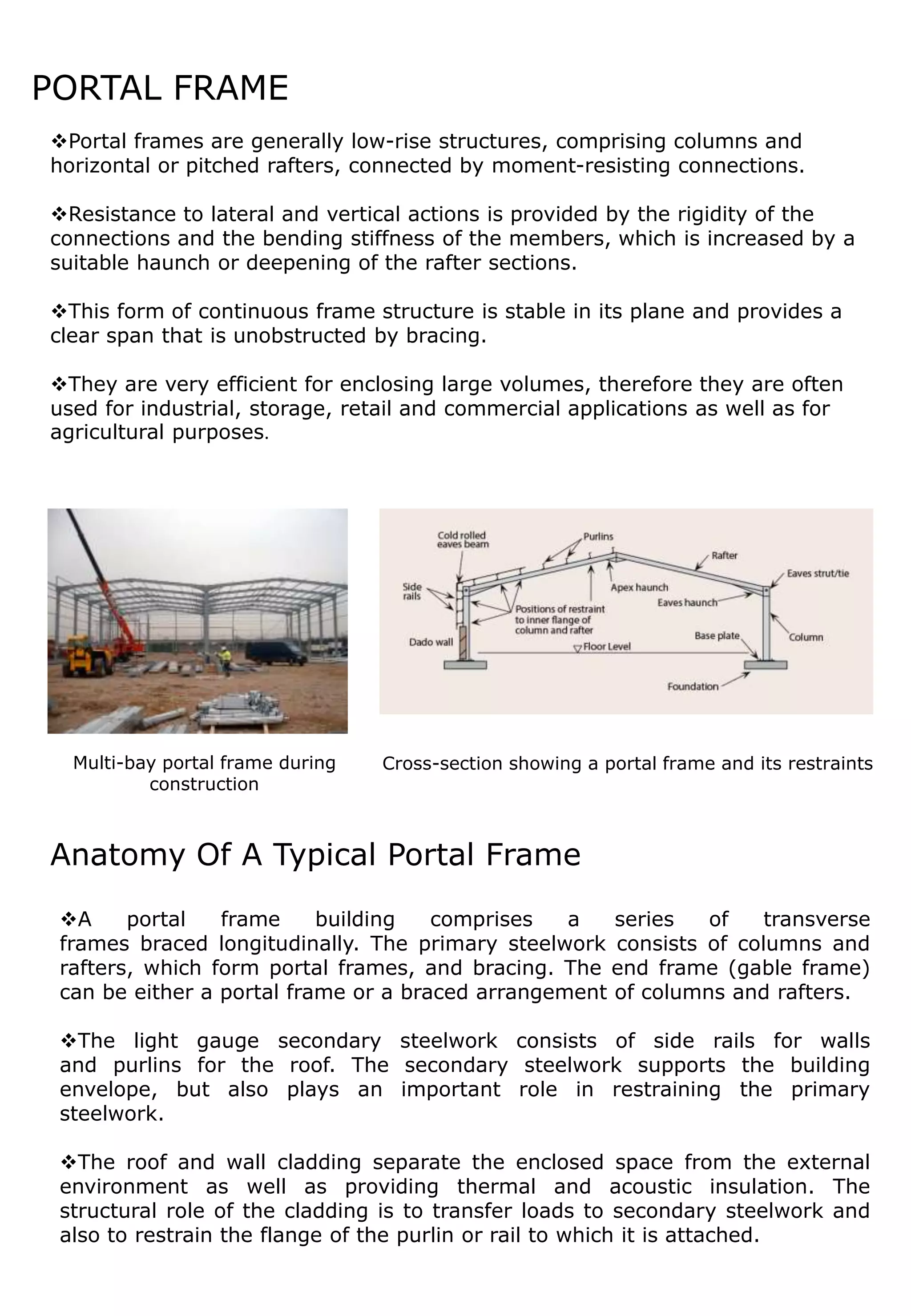 PORTAL FRAME
Portal frames are generally low-rise structures, comprising columns and
horizontal or pitched rafters, connected by moment-resisting connections.
Resistance to lateral and vertical actions is provided by the rigidity of the
connections and the bending stiffness of the members, which is increased by a
suitable haunch or deepening of the rafter sections.
This form of continuous frame structure is stable in its plane and provides a
clear span that is unobstructed by bracing.
They are very efficient for enclosing large volumes, therefore they are often
used for industrial, storage, retail and commercial applications as well as for
agricultural purposes.
Multi-bay portal frame during
construction
Cross-section showing a portal frame and its restraints
A portal frame building comprises a series of transverse
frames braced longitudinally. The primary steelwork consists of columns and
rafters, which form portal frames, and bracing. The end frame (gable frame)
can be either a portal frame or a braced arrangement of columns and rafters.
The light gauge secondary steelwork consists of side rails for walls
and purlins for the roof. The secondary steelwork supports the building
envelope, but also plays an important role in restraining the primary
steelwork.
The roof and wall cladding separate the enclosed space from the external
environment as well as providing thermal and acoustic insulation. The
structural role of the cladding is to transfer loads to secondary steelwork and
also to restrain the flange of the purlin or rail to which it is attached.
Anatomy Of A Typical Portal Frame
 