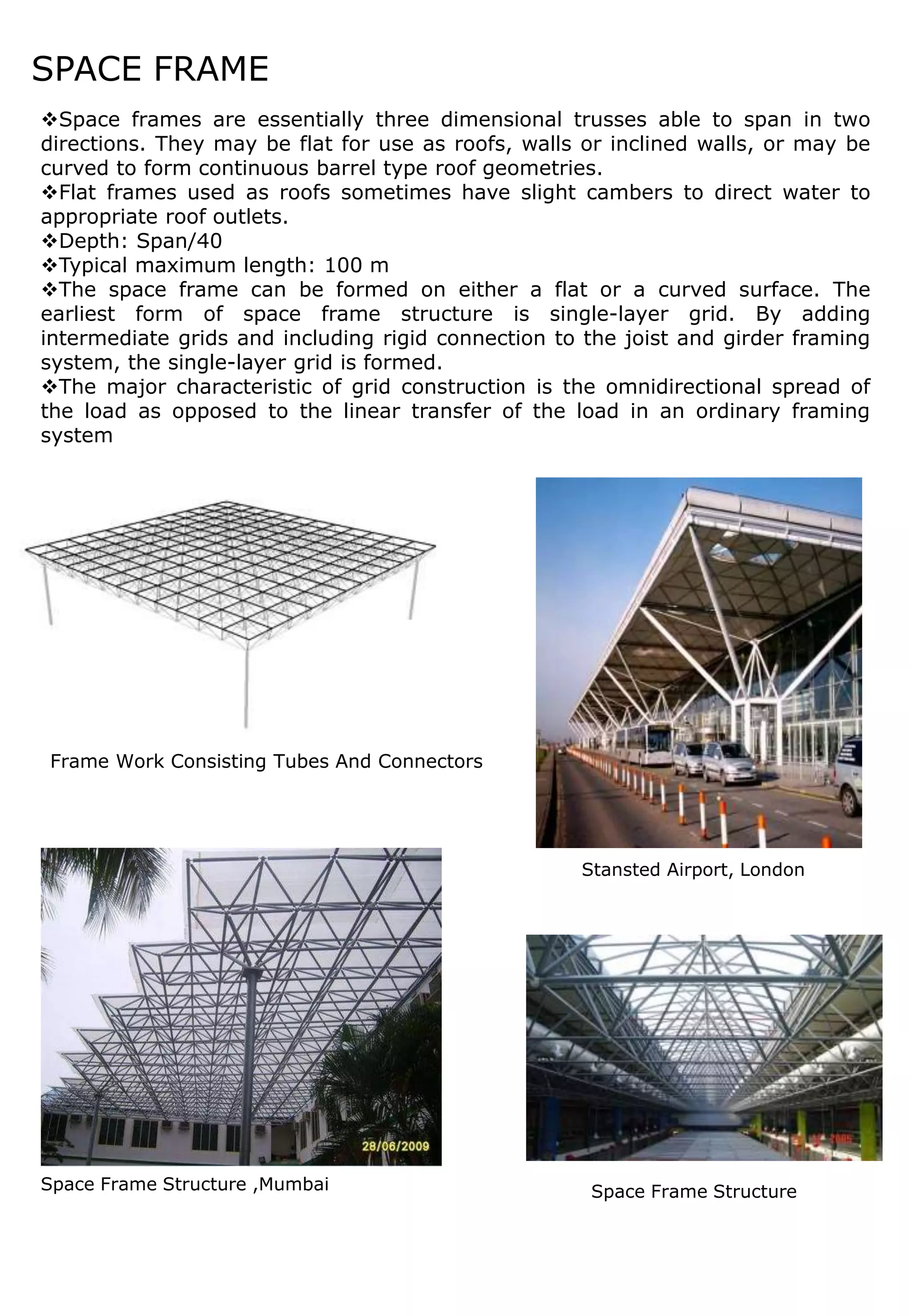 SPACE FRAME
Space frames are essentially three dimensional trusses able to span in two
directions. They may be flat for use as roofs, walls or inclined walls, or may be
curved to form continuous barrel type roof geometries.
Flat frames used as roofs sometimes have slight cambers to direct water to
appropriate roof outlets.
Depth: Span/40
Typical maximum length: 100 m
The space frame can be formed on either a flat or a curved surface. The
earliest form of space frame structure is single-layer grid. By adding
intermediate grids and including rigid connection to the joist and girder framing
system, the single-layer grid is formed.
The major characteristic of grid construction is the omnidirectional spread of
the load as opposed to the linear transfer of the load in an ordinary framing
system
Space Frame Structure ,Mumbai
Stansted Airport, London
Space Frame Structure
Frame Work Consisting Tubes And Connectors
 