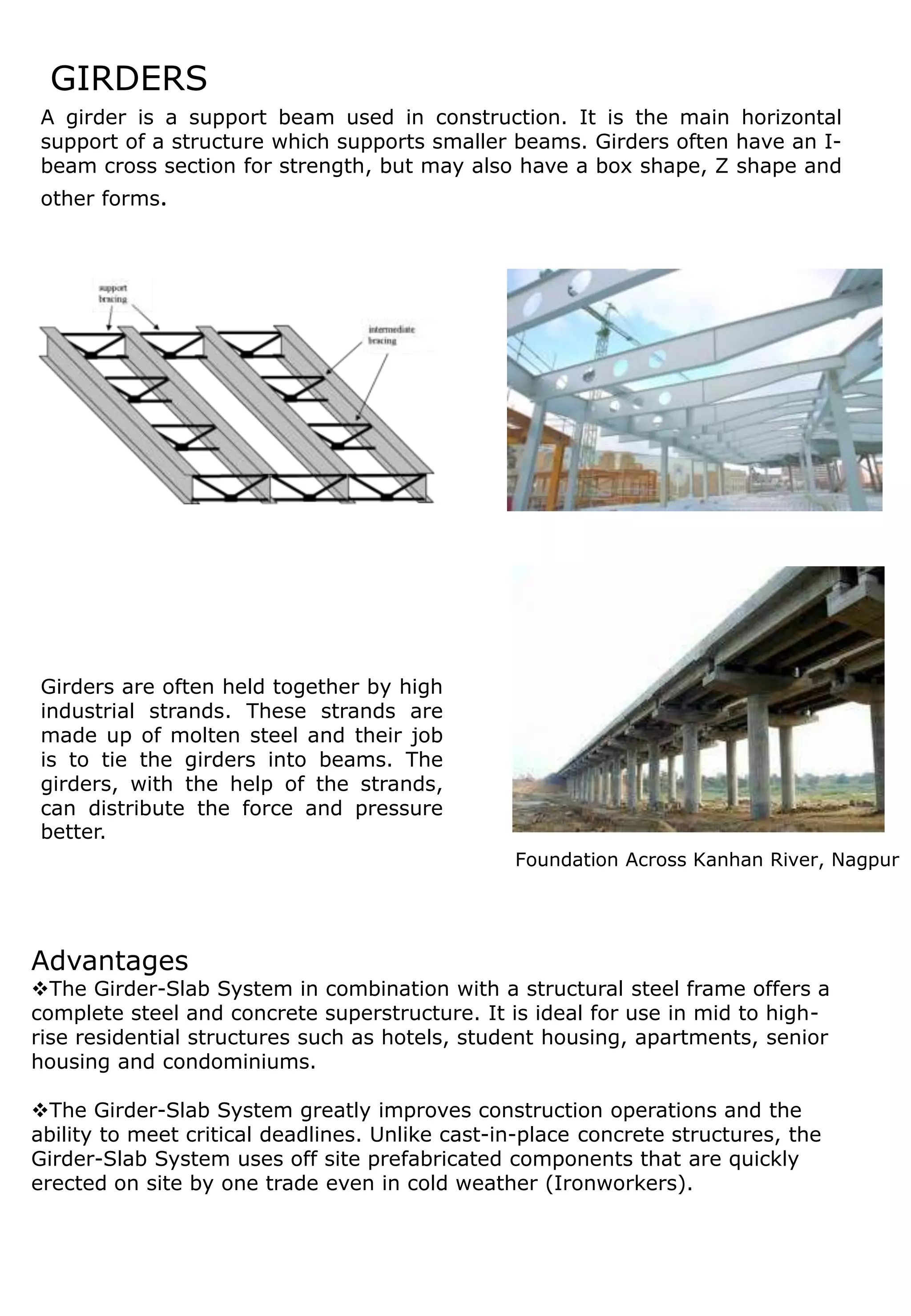 GIRDERS
Advantages
The Girder-Slab System in combination with a structural steel frame offers a
complete steel and concrete superstructure. It is ideal for use in mid to high-
rise residential structures such as hotels, student housing, apartments, senior
housing and condominiums.
The Girder-Slab System greatly improves construction operations and the
ability to meet critical deadlines. Unlike cast-in-place concrete structures, the
Girder-Slab System uses off site prefabricated components that are quickly
erected on site by one trade even in cold weather (Ironworkers).
A girder is a support beam used in construction. It is the main horizontal
support of a structure which supports smaller beams. Girders often have an I-
beam cross section for strength, but may also have a box shape, Z shape and
other forms.
Foundation Across Kanhan River, Nagpur
Girders are often held together by high
industrial strands. These strands are
made up of molten steel and their job
is to tie the girders into beams. The
girders, with the help of the strands,
can distribute the force and pressure
better.
 