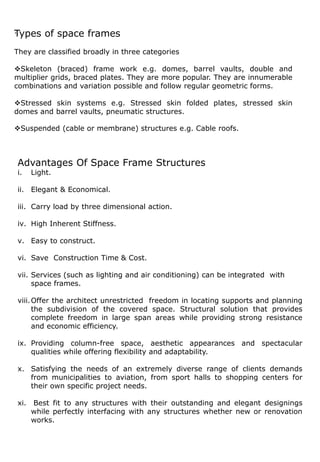 .
Advantages Of Space Frame Structures
i. Light.
ii. Elegant & Economical.
iii. Carry load by three dimensional action.
iv. High Inherent Stiffness.
v. Easy to construct.
vi. Save Construction Time & Cost.
vii. Services (such as lighting and air conditioning) can be integrated with
space frames.
viii.Offer the architect unrestricted freedom in locating supports and planning
the subdivision of the covered space. Structural solution that provides
complete freedom in large span areas while providing strong resistance
and economic efficiency.
ix. Providing column-free space, aesthetic appearances and spectacular
qualities while offering flexibility and adaptability.
x. Satisfying the needs of an extremely diverse range of clients demands
from municipalities to aviation, from sport halls to shopping centers for
their own specific project needs.
xi. Best fit to any structures with their outstanding and elegant designings
while perfectly interfacing with any structures whether new or renovation
works.
Types of space frames
They are classified broadly in three categories
Skeleton (braced) frame work e.g. domes, barrel vaults, double and
multiplier grids, braced plates. They are more popular. They are innumerable
combinations and variation possible and follow regular geometric forms.
Stressed skin systems e.g. Stressed skin folded plates, stressed skin
domes and barrel vaults, pneumatic structures.
Suspended (cable or membrane) structures e.g. Cable roofs.
 
