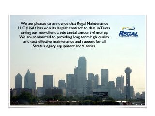 We are pleased to announce that Regal Maintenance
LLC (USA) has won its largest contract to date in Texas,
saving our new client a substantial amount of money.
We are committed to providing long term high quality
and cost effective maintenance and support for all
Stratus legacy equipment and V series.
 