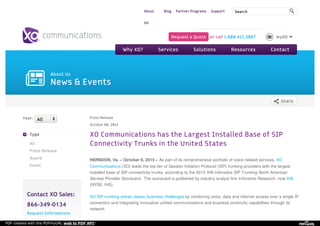 S h a re T h is
About Us
News & Events
Year:
Type
All
Press Release
Award
Event
Contact XO Sales:
866-349-0134
Request Information»
Press Release
October 08, 2015
XO Communications has the Largest Installed Base of SIP
Connectivity Trunks in the United States
HERNDON, Va. – October 8, 2015 – As part of its comprehensive portfolio of voice-related services, XO
Communications (XO) leads the top tier of Session Initiation Protocol (SIP) trunking providers with the largest
installed base of SIP connectivity trunks, according to the 2015 IHS Infonetics SIP Trunking North American
Service Provider Scorecard. The scorecard is published by industry analyst firm Infonetics Research, now IHS
(NYSE: IHS).
XO SIP trunking solves classic business challenges by combining voice, data and Internet access over a single IP
connection and integrating innovative unified communications and business continuity capabilities through its
network.
All
About
XO
Blog Partner Programs Support Search
Request a Quote or call 1.800.421.3887 myXO
Why XO? Services Solutions Resources Contact
PDF created with the PDFmyURL web to PDF API!
 