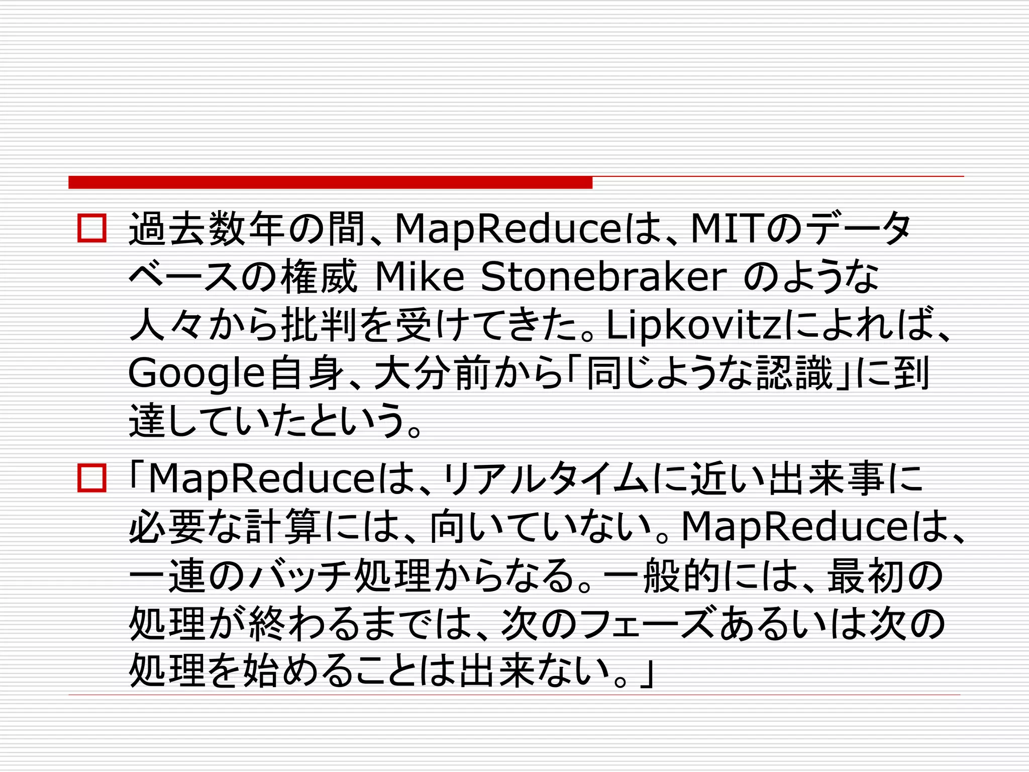  過去数年の間、MapReduceは、MITのデータ
ベースの権威 Mike Stonebraker のような
人々から批判を受けてきた。Lipkovitzによれば、
Google自身、大分前から「同じような認識」に到
達していたという。
 「MapReduceは、リアルタイムに近い出来事に
必要な計算には、向いていない。MapReduceは、
一連のバッチ処理からなる。一般的には、最初の
処理が終わるまでは、次のフェーズあるいは次の
処理を始めることは出来ない。」

 