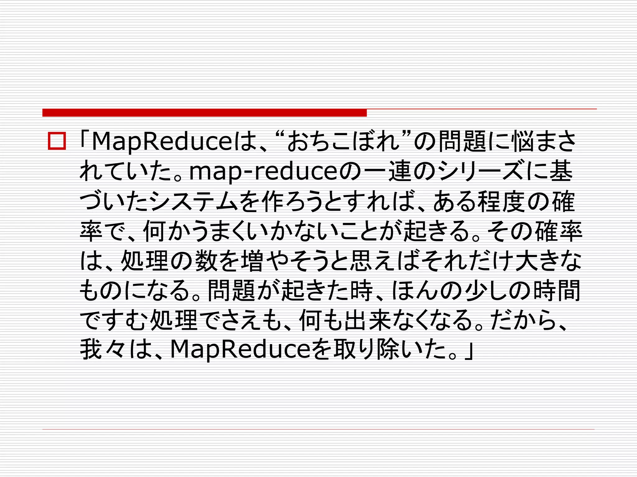  「MapReduceは、“おちこぼれ”の問題に悩まさ
れていた。map-reduceの一連のシリーズに基
づいたシステムを作ろうとすれば、ある程度の確
率で、何かうまくいかないことが起きる。その確率
は、処理の数を増やそうと思えばそれだけ大きな
ものになる。問題が起きた時、ほんの少しの時間
ですむ処理でさえも、何も出来なくなる。だから、
我々は、MapReduceを取り除いた。」

 
