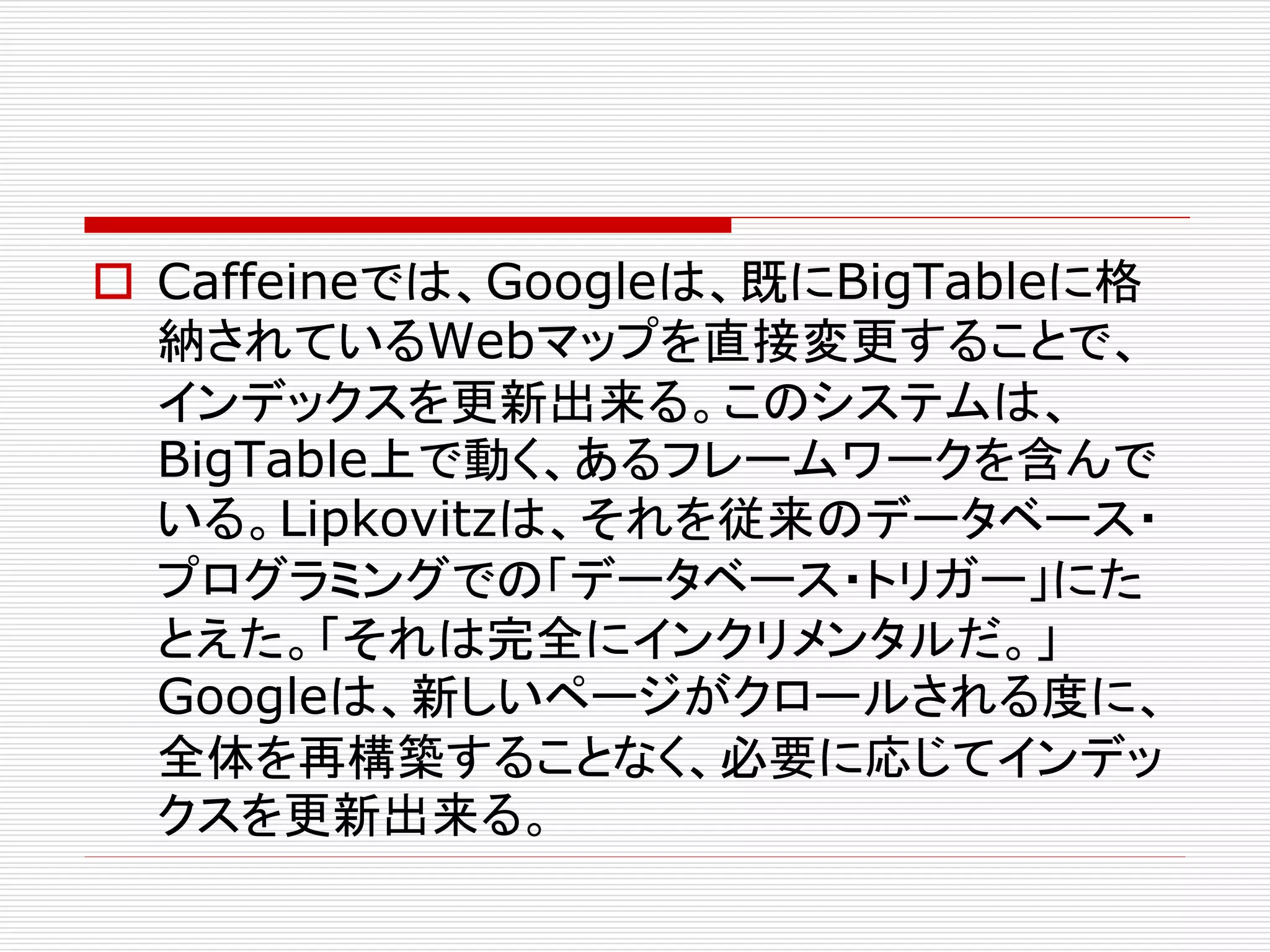 Caffeineでは、Googleは、既にBigTableに格
納されているWebマップを直接変更することで、
インデックスを更新出来る。このシステムは、
BigTable上で動く、あるフレームワークを含んで
いる。Lipkovitzは、それを従来のデータベース・
プログラミングでの「データベース・トリガー」にた
とえた。「それは完全にインクリメンタルだ。」
Googleは、新しいページがクロールされる度に、
全体を再構築することなく、必要に応じてインデッ
クスを更新出来る。

 